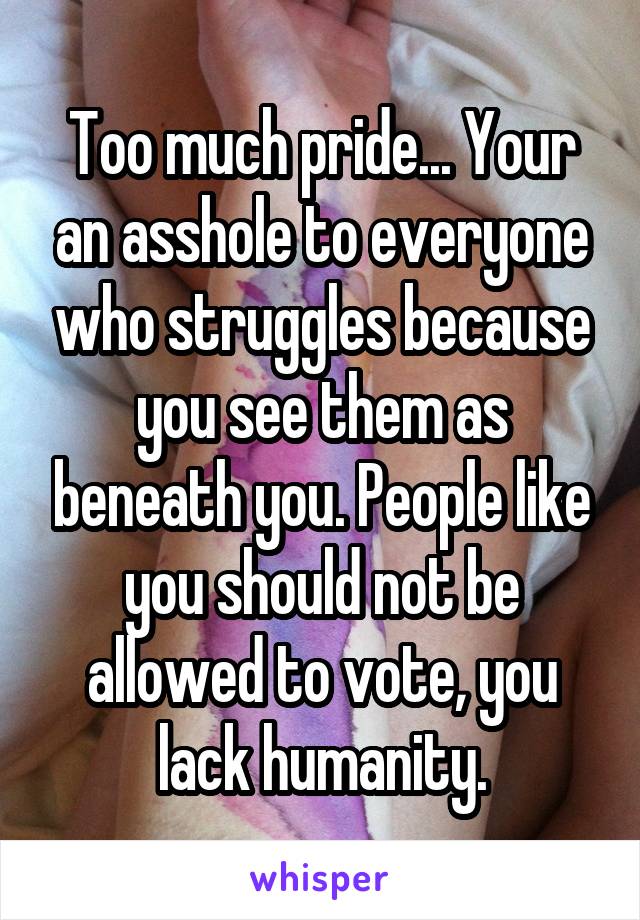 Too much pride... Your an asshole to everyone who struggles because you see them as beneath you. People like you should not be allowed to vote, you lack humanity.