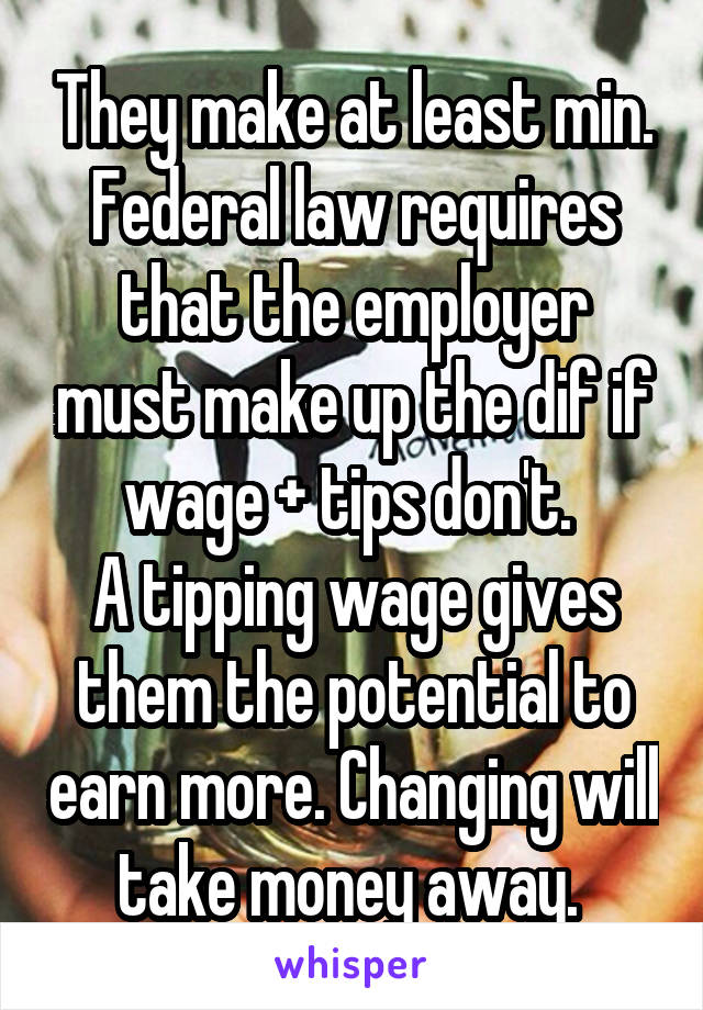 They make at least min. Federal law requires that the employer must make up the dif if wage + tips don't. 
A tipping wage gives them the potential to earn more. Changing will take money away. 