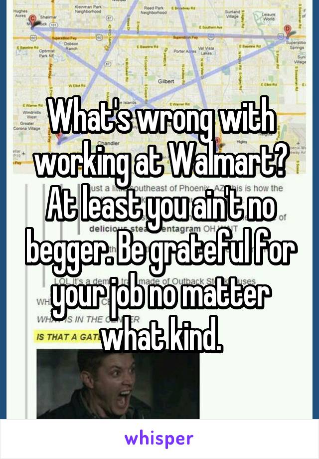 What's wrong with working at Walmart? At least you ain't no begger. Be grateful for your job no matter what kind.