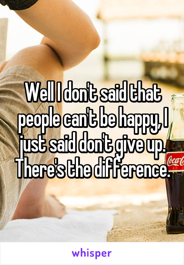 Well I don't said that people can't be happy, I just said don't give up. There's the difference.