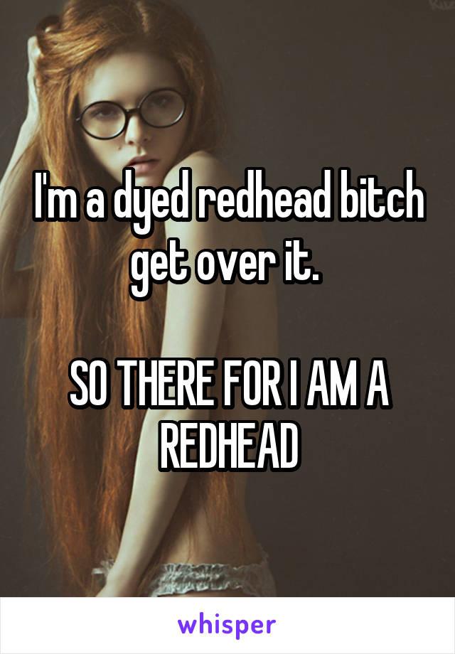 I'm a dyed redhead bitch get over it. 

SO THERE FOR I AM A REDHEAD