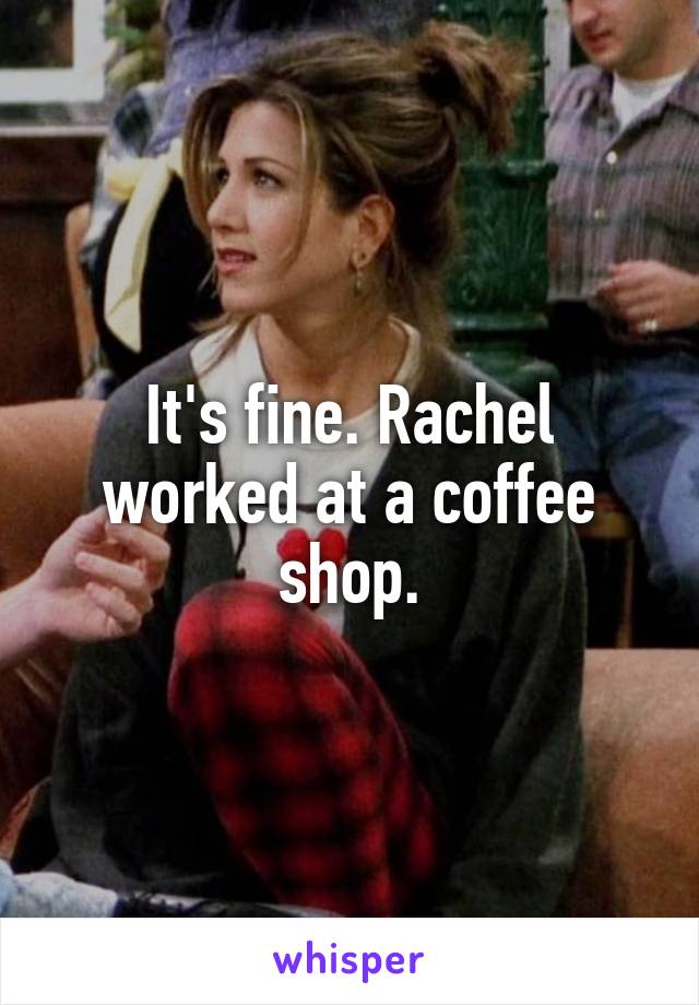 It's fine. Rachel worked at a coffee shop.