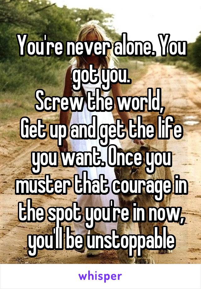 You're never alone. You got you.
Screw the world, 
Get up and get the life you want. Once you muster that courage in the spot you're in now, you'll be unstoppable