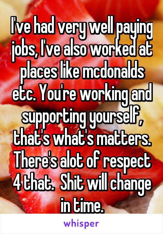 I've had very well paying jobs, I've also worked at places like mcdonalds etc. You're working and supporting yourself, that's what's matters. There's alot of respect 4 that.  Shit will change in time.