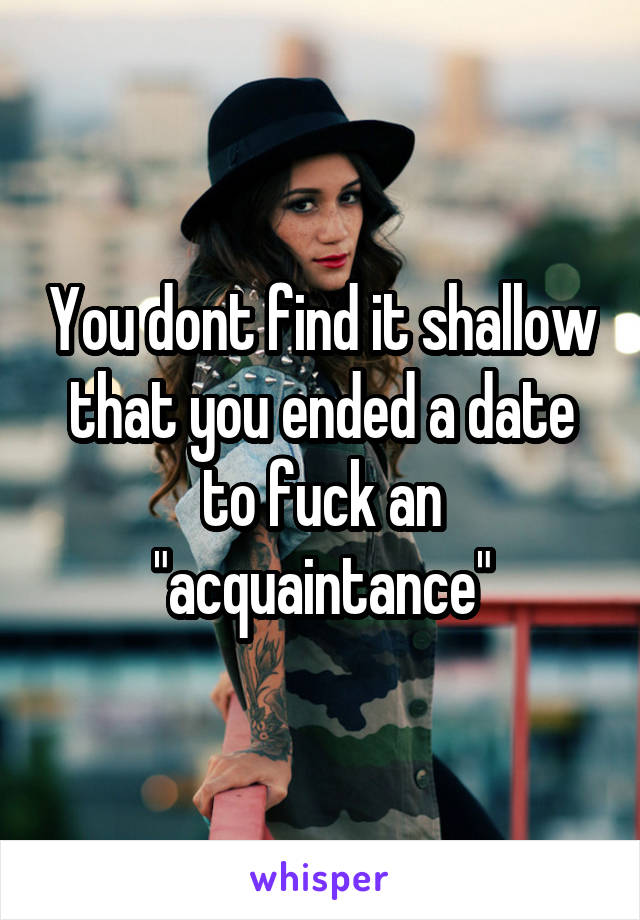 You dont find it shallow that you ended a date to fuck an "acquaintance"