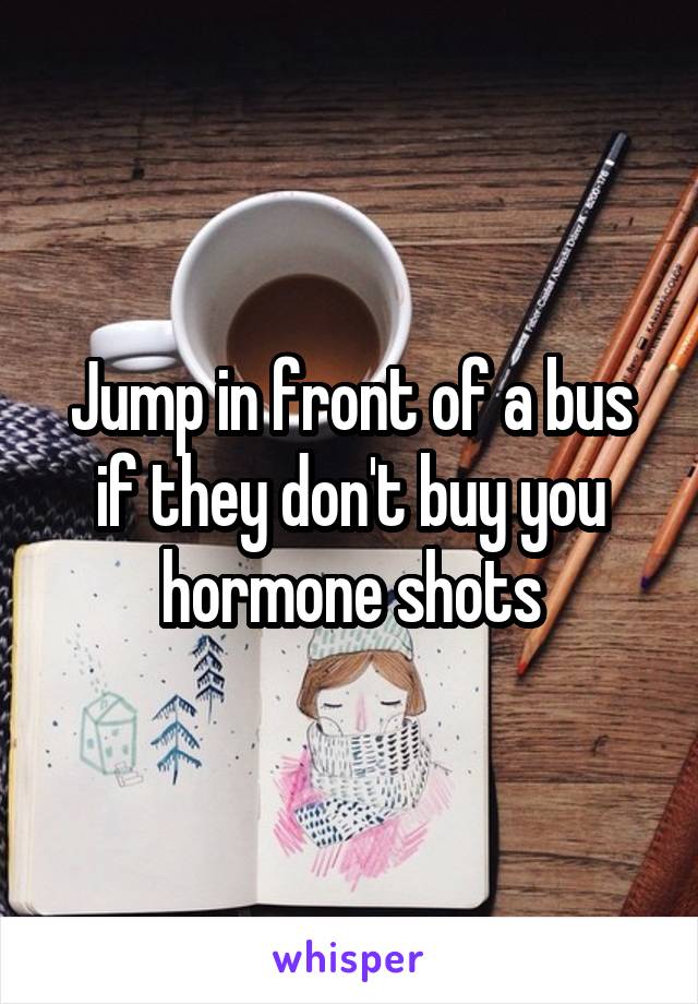 Jump in front of a bus if they don't buy you hormone shots