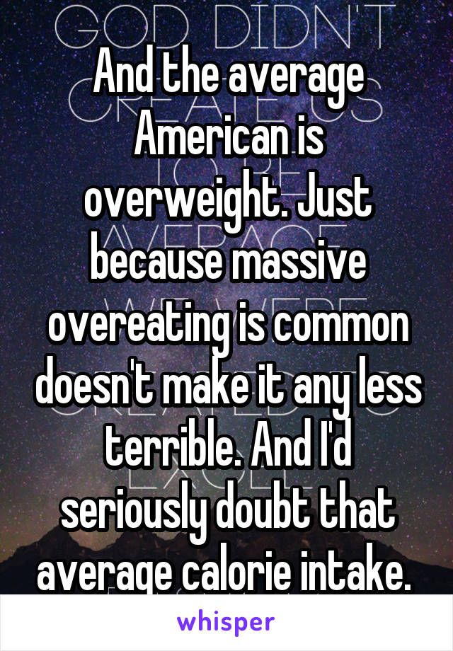 And the average American is overweight. Just because massive overeating is common doesn't make it any less terrible. And I'd seriously doubt that average calorie intake. 