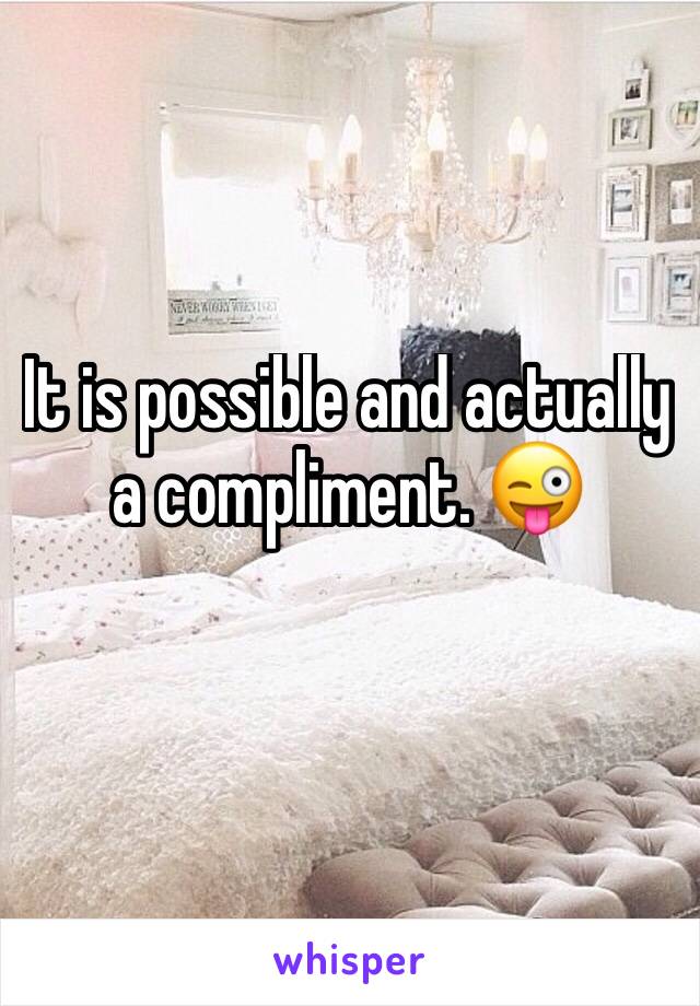 It is possible and actually a compliment. 😜