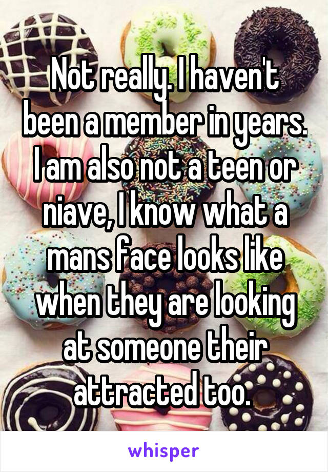 Not really. I haven't been a member in years. I am also not a teen or niave, I know what a mans face looks like when they are looking at someone their attracted too. 