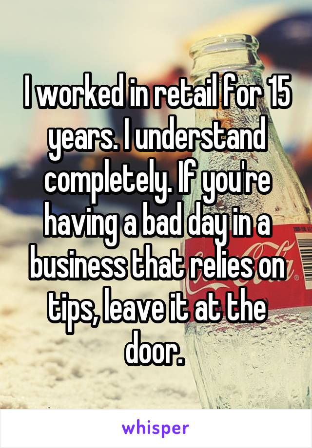 I worked in retail for 15 years. I understand completely. If you're having a bad day in a business that relies on tips, leave it at the door. 