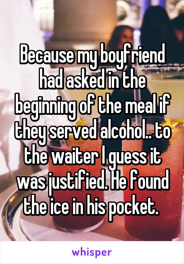 Because my boyfriend had asked in the beginning of the meal if they served alcohol.. to the waiter I guess it was justified. He found the ice in his pocket. 