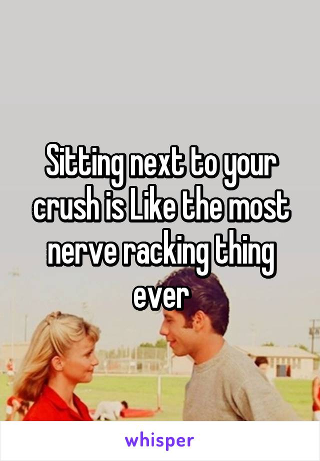 Sitting next to your crush is Like the most nerve racking thing ever