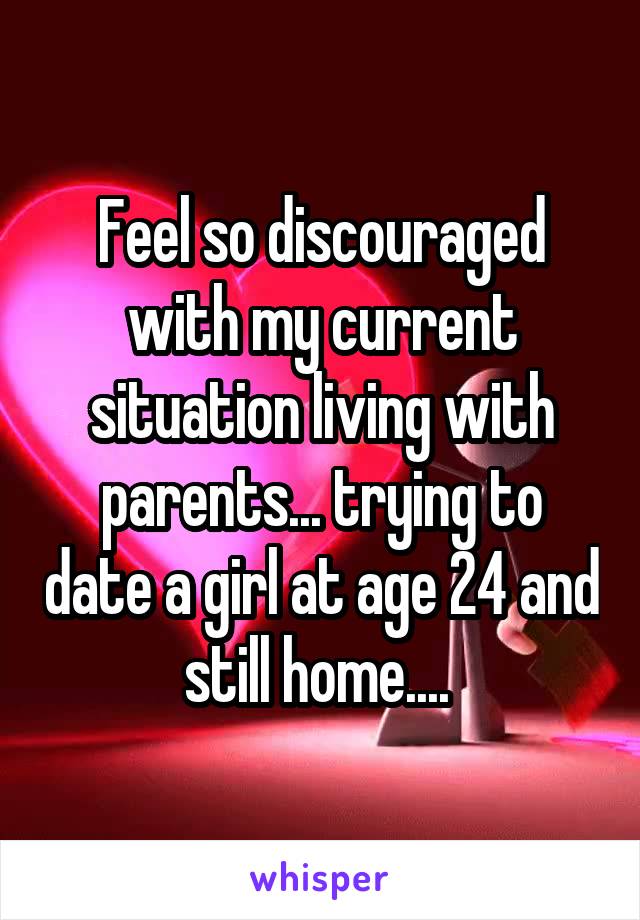 Feel so discouraged with my current situation living with parents... trying to date a girl at age 24 and still home.... 