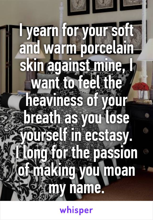 I yearn for your soft and warm porcelain skin against mine, I want to feel the heaviness of your breath as you lose yourself in ecstasy.
I long for the passion of making you moan my name.
