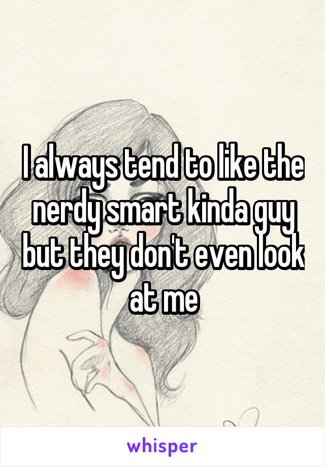 I always tend to like the nerdy smart kinda guy but they don't even look at me