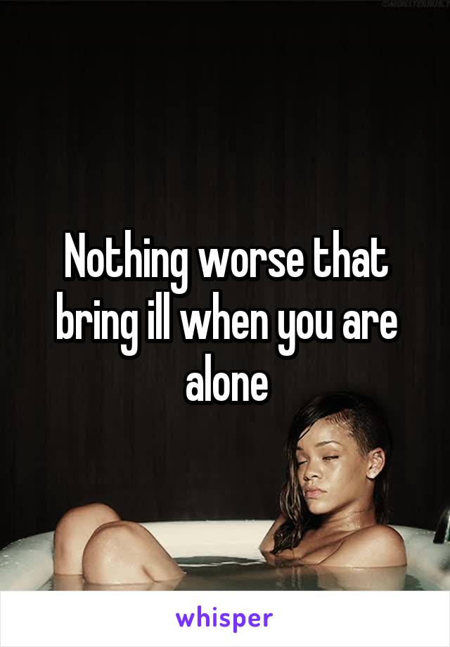 Nothing worse that bring ill when you are alone