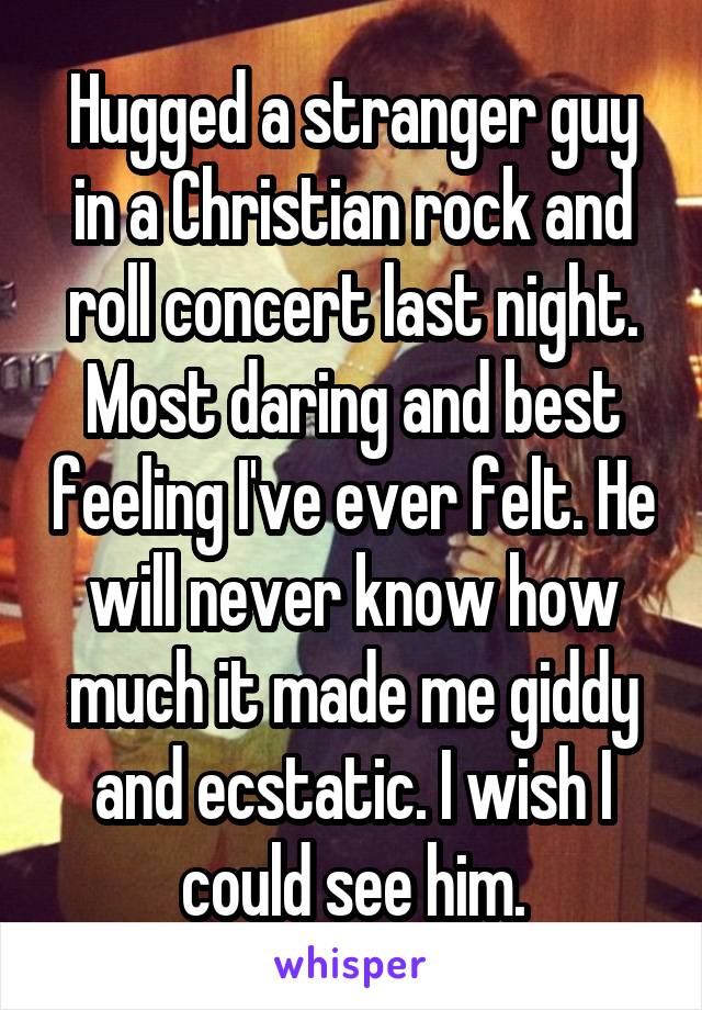 Hugged a stranger guy in a Christian rock and roll concert last night. Most daring and best feeling I've ever felt. He will never know how much it made me giddy and ecstatic. I wish I could see him.