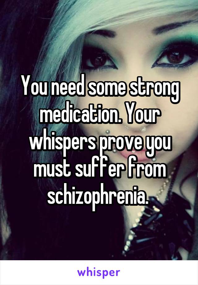 You need some strong medication. Your whispers prove you must suffer from schizophrenia. 