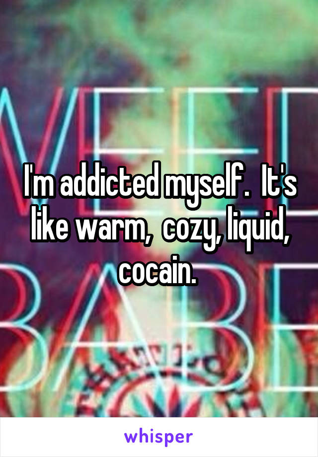 I'm addicted myself.  It's like warm,  cozy, liquid, cocain. 