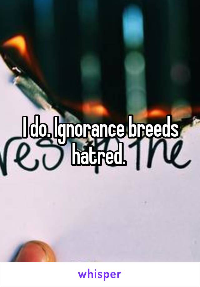 I do. Ignorance breeds hatred. 