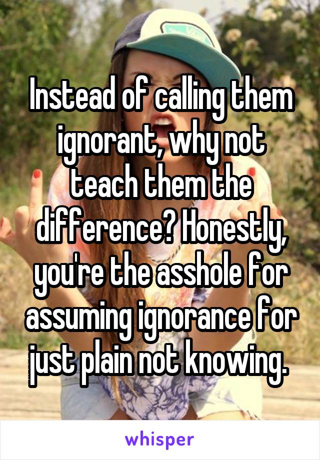 Instead of calling them ignorant, why not teach them the difference? Honestly, you're the asshole for assuming ignorance for just plain not knowing. 