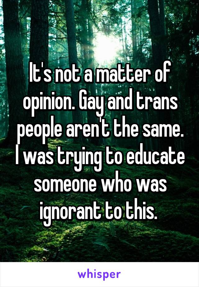 It's not a matter of opinion. Gay and trans people aren't the same. I was trying to educate someone who was ignorant to this. 