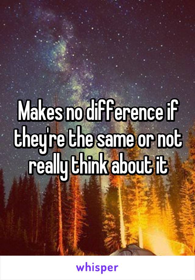 Makes no difference if they're the same or not really think about it