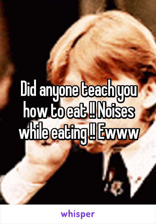 Did anyone teach you how to eat !! Noises while eating !! Ewww