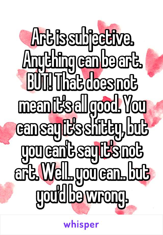 Art is subjective. Anything can be art.
BUT! That does not mean it's all good. You can say it's shitty, but you can't say it's not art. Well.. you can.. but you'd be wrong.