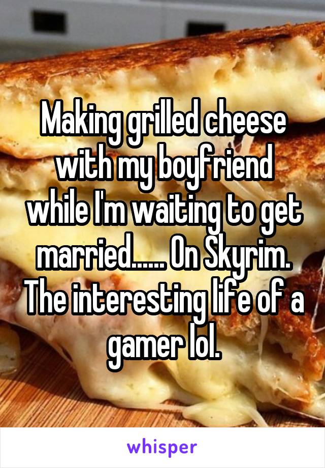 Making grilled cheese with my boyfriend while I'm waiting to get married...... On Skyrim. The interesting life of a gamer lol.