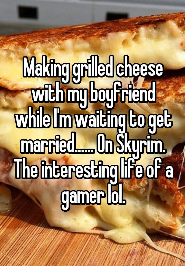 Making grilled cheese with my boyfriend while I'm waiting to get married...... On Skyrim. The interesting life of a gamer lol.