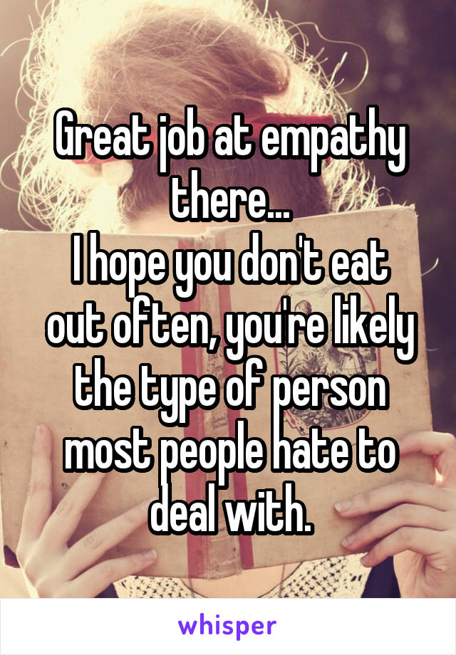 Great job at empathy there...
I hope you don't eat out often, you're likely the type of person most people hate to deal with.