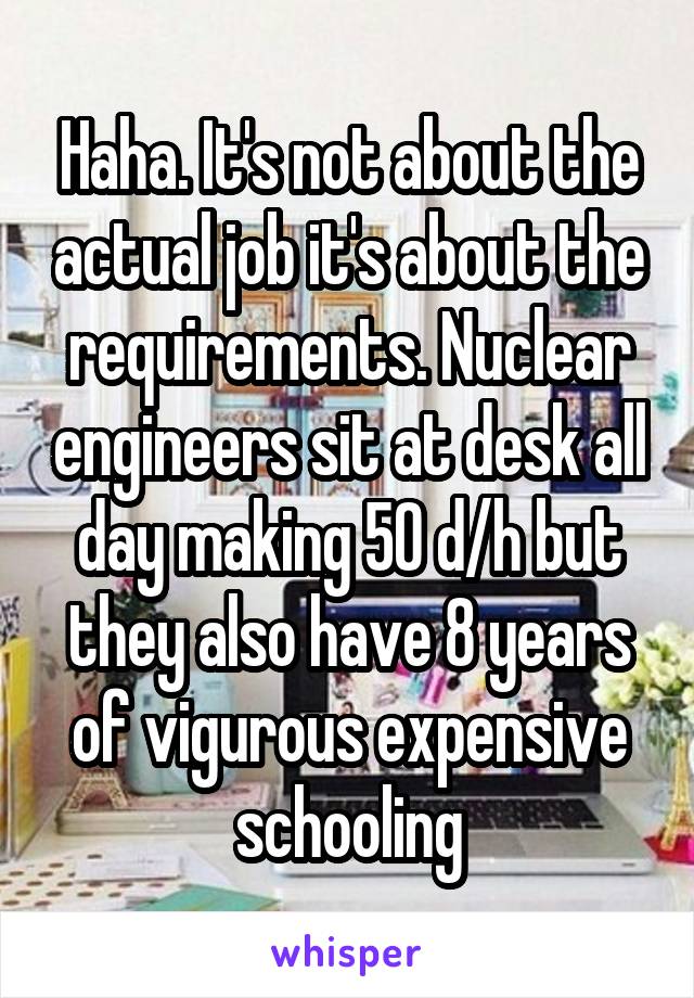 Haha. It's not about the actual job it's about the requirements. Nuclear engineers sit at desk all day making 50 d/h but they also have 8 years of vigurous expensive schooling