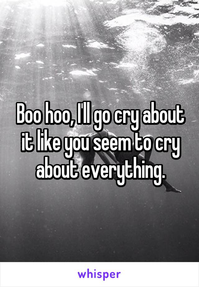 Boo hoo, I'll go cry about it like you seem to cry about everything.