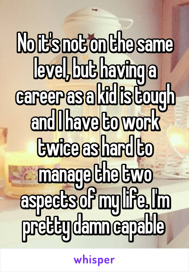 No it's not on the same level, but having a career as a kid is tough and I have to work twice as hard to manage the two aspects of my life. I'm pretty damn capable 