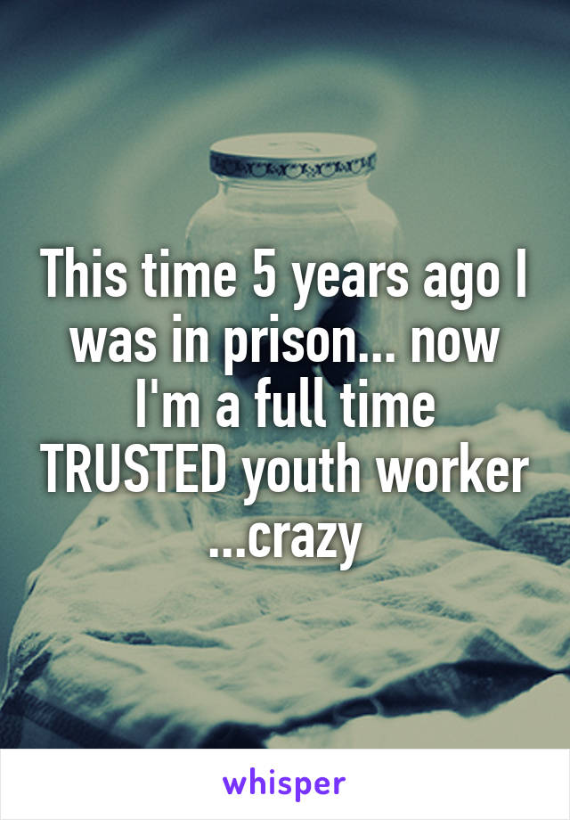 This time 5 years ago I was in prison... now I'm a full time TRUSTED youth worker ...crazy