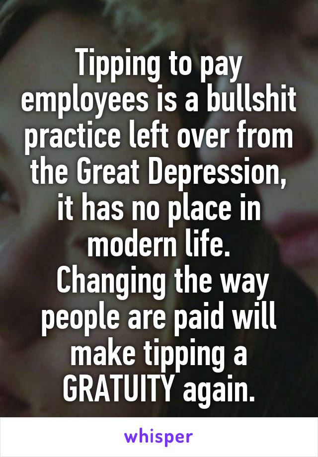 Tipping to pay employees is a bullshit practice left over from the Great Depression, it has no place in modern life.
 Changing the way people are paid will make tipping a GRATUITY again.