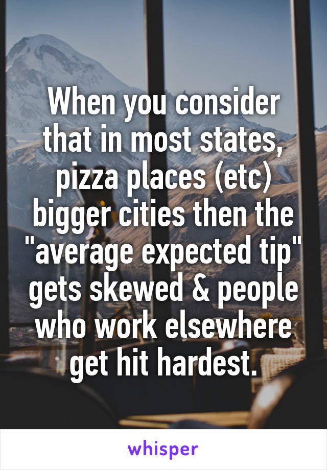 When you consider that in most states, pizza places (etc) bigger cities then the "average expected tip" gets skewed & people who work elsewhere get hit hardest.