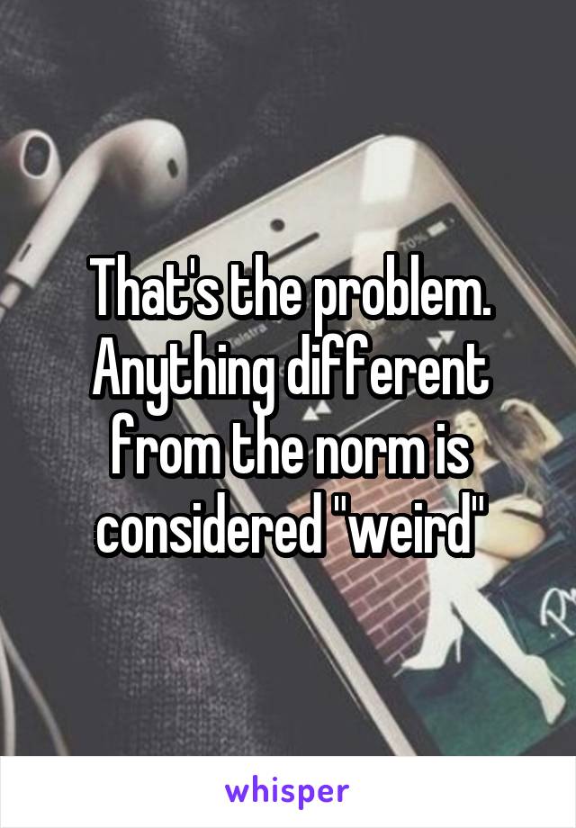 That's the problem. Anything different from the norm is considered "weird"