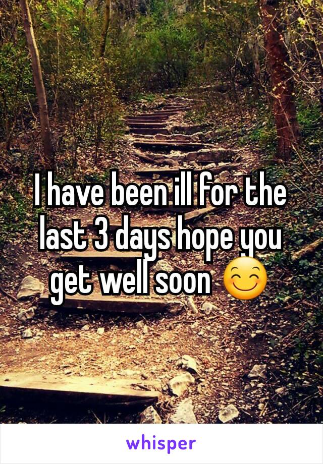 I have been ill for the last 3 days hope you get well soon 😊