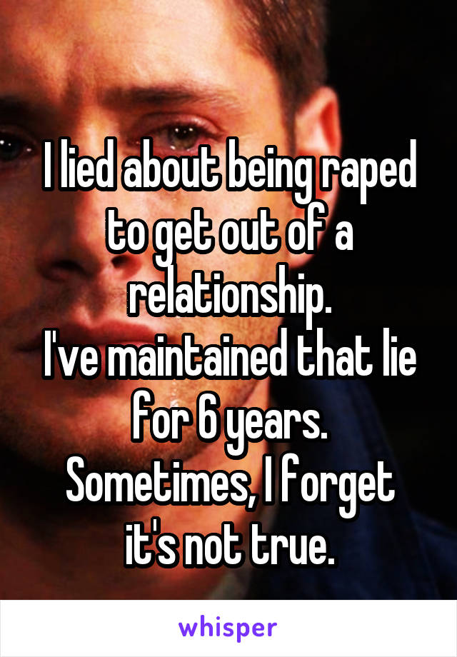 
I lied about being raped to get out of a relationship.
I've maintained that lie for 6 years.
Sometimes, I forget it's not true.