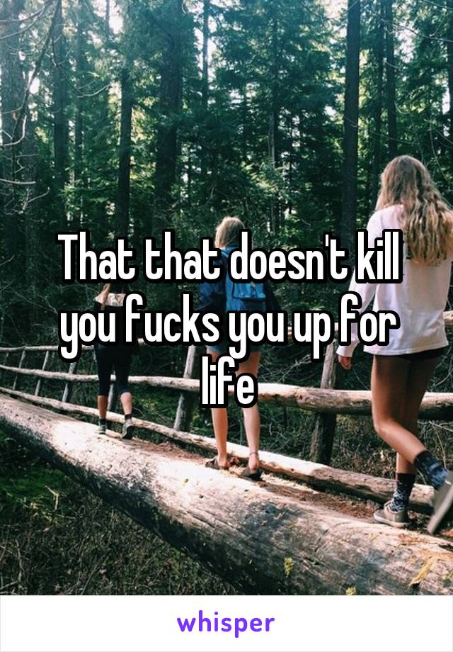 That that doesn't kill you fucks you up for life