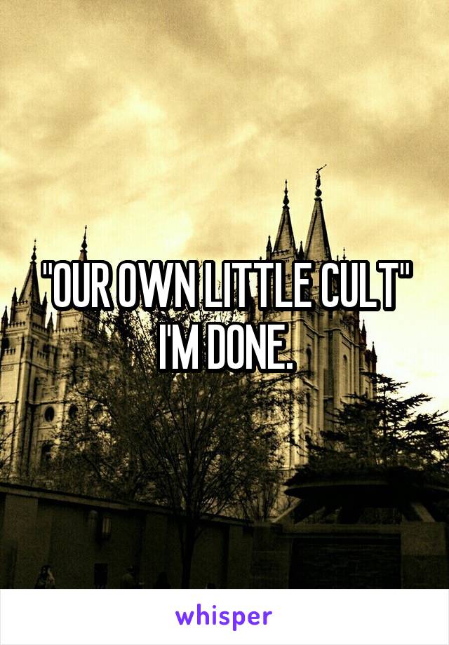 "OUR OWN LITTLE CULT" I'M DONE.