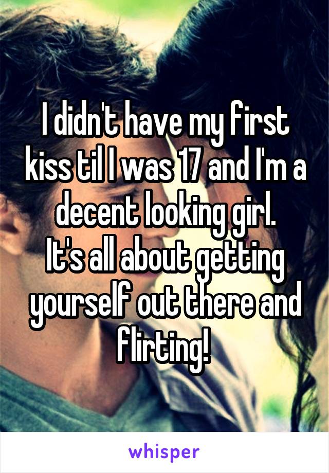 I didn't have my first kiss til I was 17 and I'm a decent looking girl.
It's all about getting yourself out there and flirting! 