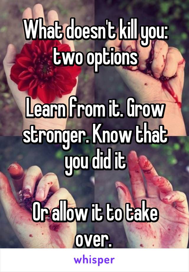 What doesn't kill you: two options

Learn from it. Grow stronger. Know that you did it

Or allow it to take over. 