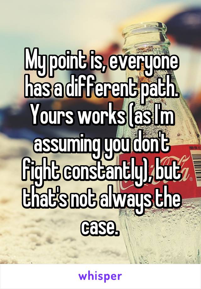 My point is, everyone has a different path. Yours works (as I'm assuming you don't fight constantly), but that's not always the case. 