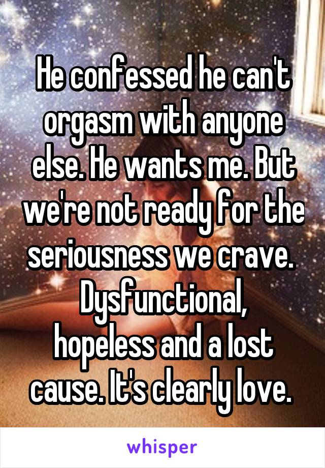 He confessed he can't orgasm with anyone else. He wants me. But we're not ready for the seriousness we crave. 
Dysfunctional, hopeless and a lost cause. It's clearly love. 