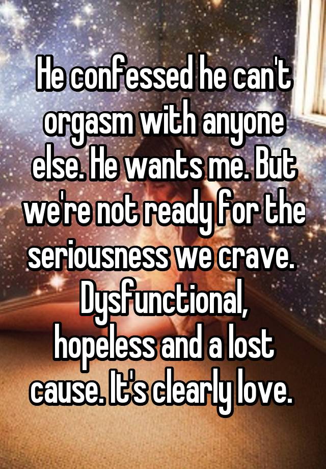 He confessed he can't orgasm with anyone else. He wants me. But we're not ready for the seriousness we crave. 
Dysfunctional, hopeless and a lost cause. It's clearly love. 