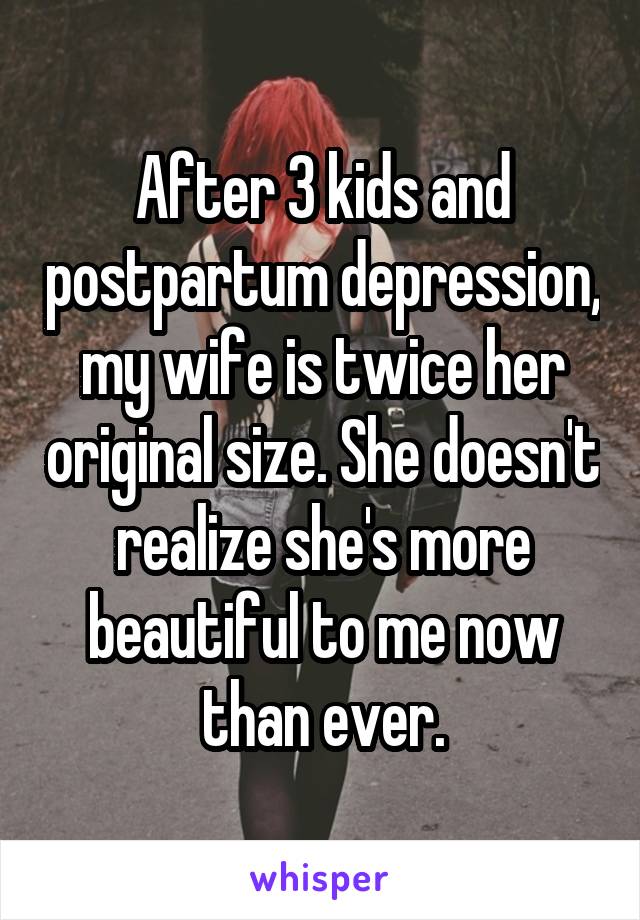 After 3 kids and postpartum depression, my wife is twice her original size. She doesn't realize she's more beautiful to me now than ever.