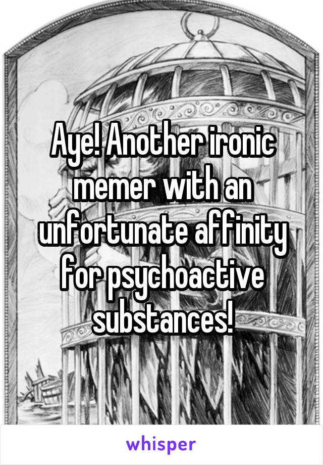 Aye! Another ironic memer with an unfortunate affinity for psychoactive substances!